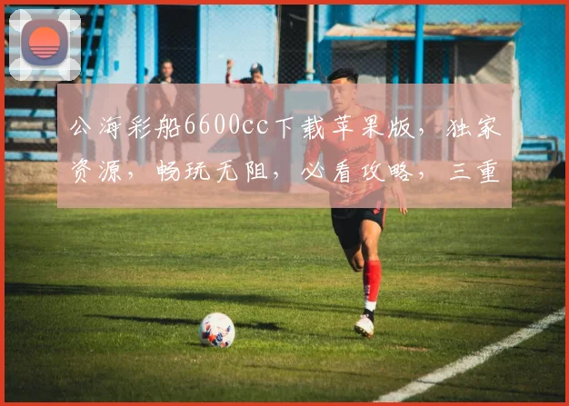 公海彩船6600cc下载苹果版，独家资源，畅玩无阻，必看攻略，三重福利，不容错过