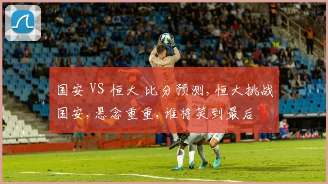 国安 VS 恒大 比分预测,恒大挑战国安,悬念重重,谁将笑到最后