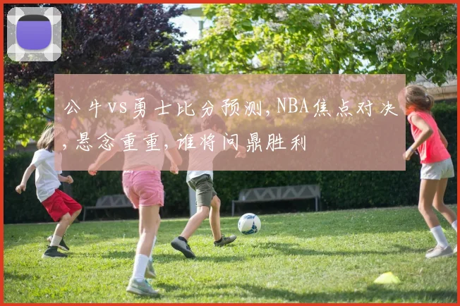 公牛vs勇士比分预测,NBA焦点对决,悬念重重,谁将问鼎胜利