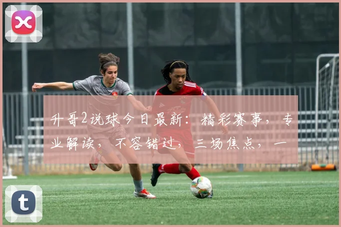 升哥2说球今日最新：精彩赛事，专业解读，不容错过，三场焦点，一网打尽，精彩无限
