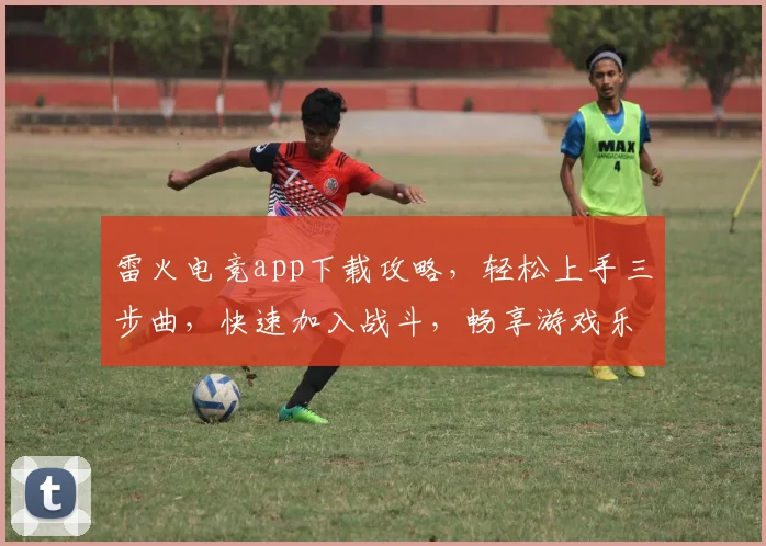 雷火电竞app下载攻略，轻松上手三步曲，快速加入战斗，畅享游戏乐趣，不容错过